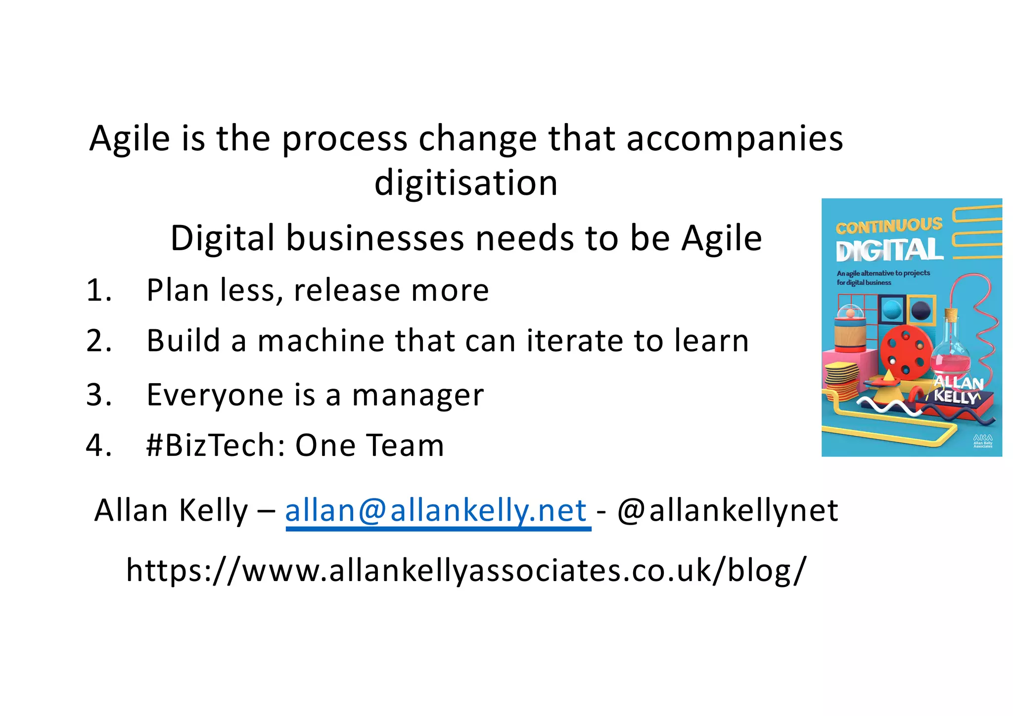 Agile is the process change that accompanies
digitisation
Digital businesses needs to be Agile
1. Plan less, release more
2. Build a machine that can iterate to learn
3. Everyone is a manager
4. #BizTech: One Team
Allan Kelly – allan@allankelly.net - @allankellynet
https://www.allankellyassociates.co.uk/blog/
 