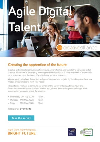 •	 Wednesday 13th May 2020: 	 10am
•	 Thursday 	 14th May 2020: 	 10am
•	 Friday 	 15th May 2020:	 10am
Register at Eventbrite
Creative and cultural organisations often require a more flexible approach to the workforce and at
Creative Alliance we’re developing a new apprenticeship solution to suit these needs. Can you help
us to ensure we meet the needs of your industry, sector or business.
We are passionate about this project and would like your help to get it right, making sure these new
models are developed to meet your needs.
Please take a moment to complete our simple online survey or take part in an hour-long
Zoom discussion with other business leaders about how a multi-employer model might work
in our sector: book onto one of the sessions:
Take the survey
Creating the apprentice of the future
Agile Digital
Talent
 