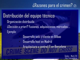Gailen – Work 2.0 http://www.gailen.es ¿Razones para el crimen?  (2) Distribución del equipo técnico Organización distribuida ¿Decisión a priori? Fusiones, adquisiciones, mercados,... Ejemplo: Desarrollo web y cliente en Bilbao Desarrollo host en Madrid Arquitectura y central IT en Barcelona 