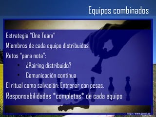 Equipos combinados Gailen – Work 2.0 http://www.gailen.es Estrategia “One Team” Miembros de cada equipo distribuidos Retos “para nota”: ¿Pairing distribuido? Comunicación continua El ritual como salvación: Entrenar con pesas. Responsabilidades *completas* de cada equipo 