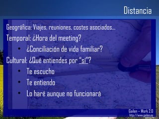 Distancia Gailen – Work 2.0 http://www.gailen.es Geográfica: Viajes, reuniones, costes asociados... Temporal: ¿Hora del meeting? ¿Conciliación de vida familiar? Cultural: ¿Qué entiendes por  “sí” ? Te escucho Te entiendo Lo haré aunque no funcionará 