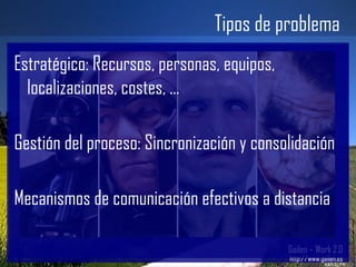 Tipos de problema Gailen – Work 2.0 http://www.gailen.es Estratégico: Recursos, personas, equipos, localizaciones, costes, ... Gestión del proceso: Sincronización y consolidación Mecanismos de comunicación efectivos a distancia 
