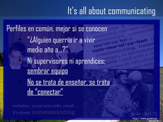 It's all about communicating Gailen – Work 2.0 http://www.gailen.es Perfiles en común, mejor si se conocen “ ¿Alguien querría ir a vivir medio año a...?” Ni supervisores ni aprendices;  sembrar equipo No se trata de enseñar, se trata de “conectar” 
