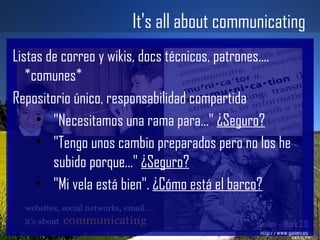 It's all about communicating Gailen – Work 2.0 http://www.gailen.es Listas de correo y wikis, docs técnicos, patrones.... *comunes* Repositorio único, responsabilidad compartida "Necesitamos una rama para..."  ¿Seguro? "Tengo unos cambio preparados pero no los he subido porque..."  ¿Seguro? "Mi vela está bien".  ¿Cómo está el barco? 