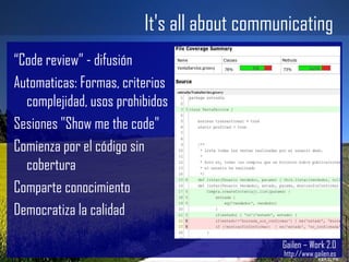 It's all about communicating Gailen – Work 2.0 http://www.gailen.es “ Code review” - difusión Automaticas: Formas, criterios complejidad, usos prohibidos Sesiones "Show me the code" Comienza por el código sin cobertura Comparte conocimiento Democratiza la calidad 