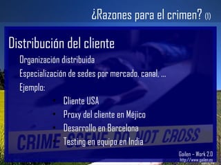 Gailen – Work 2.0 http://www.gailen.es ¿Razones para el crimen?  (1) Distribución del cliente Organización distribuida Especialización de sedes por mercado, canal, … Ejemplo: Cliente USA Proxy del cliente en Méjico Desarrollo en Barcelona Testing en equipo en India 