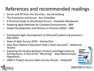 References and recommended readingsScrum and XP from the Trenches - Henrik KnibergThe Enterprise and Scrum - Ken SchwaberA Practical Guide to Distributed Scrum – Elizabeth WoodwardAdapting Agile Methods for Complex Environments - IBMGlobal Development and Delivery in Practice (GDD) – IBMDistributed Agile Development at Microsoft patterns & practices – Ade MillerState of Agile Survey 2010 – VersionOneHow Does Radical Collocation Help a Team Succeed? - Stephanie TeasleyExploring the Duality between Product and Organizational Architectures: A Test of the “Mirroring” - Alan MacCormackHypothesis 2008 IT Project Success Rates Survey Results - Ambysoft