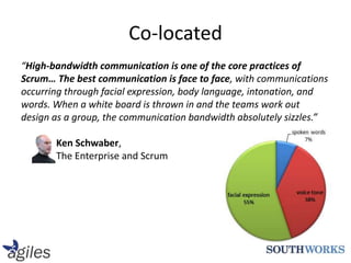 “High-bandwidth communication is one of the core practices of Scrum… The best communication is face to face, with communications occurring through facial expression, body language, intonation, and words. When a white board is thrown in and the teams work out design as a group, the communication bandwidth absolutely sizzles.”Ken Schwaber,The Enterprise and ScrumCo-located