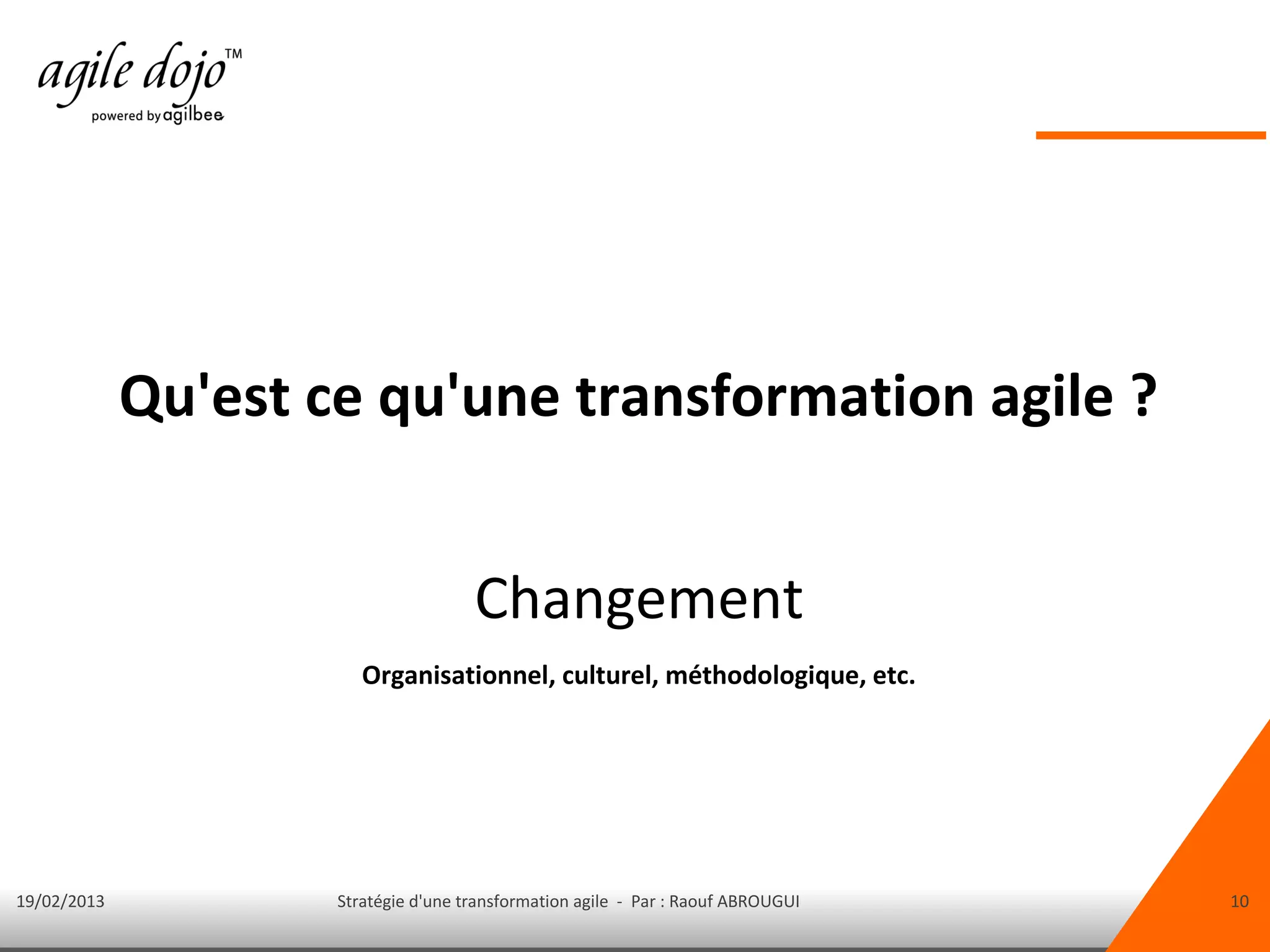 Qu'est ce qu'une transformation agile ?


                                      Changement
                        Organisationnel, culturel, méthodologique, etc.




19/02/2013           Stratégie d'une transformation agile - Par : Raouf ABROUGUI   10
 