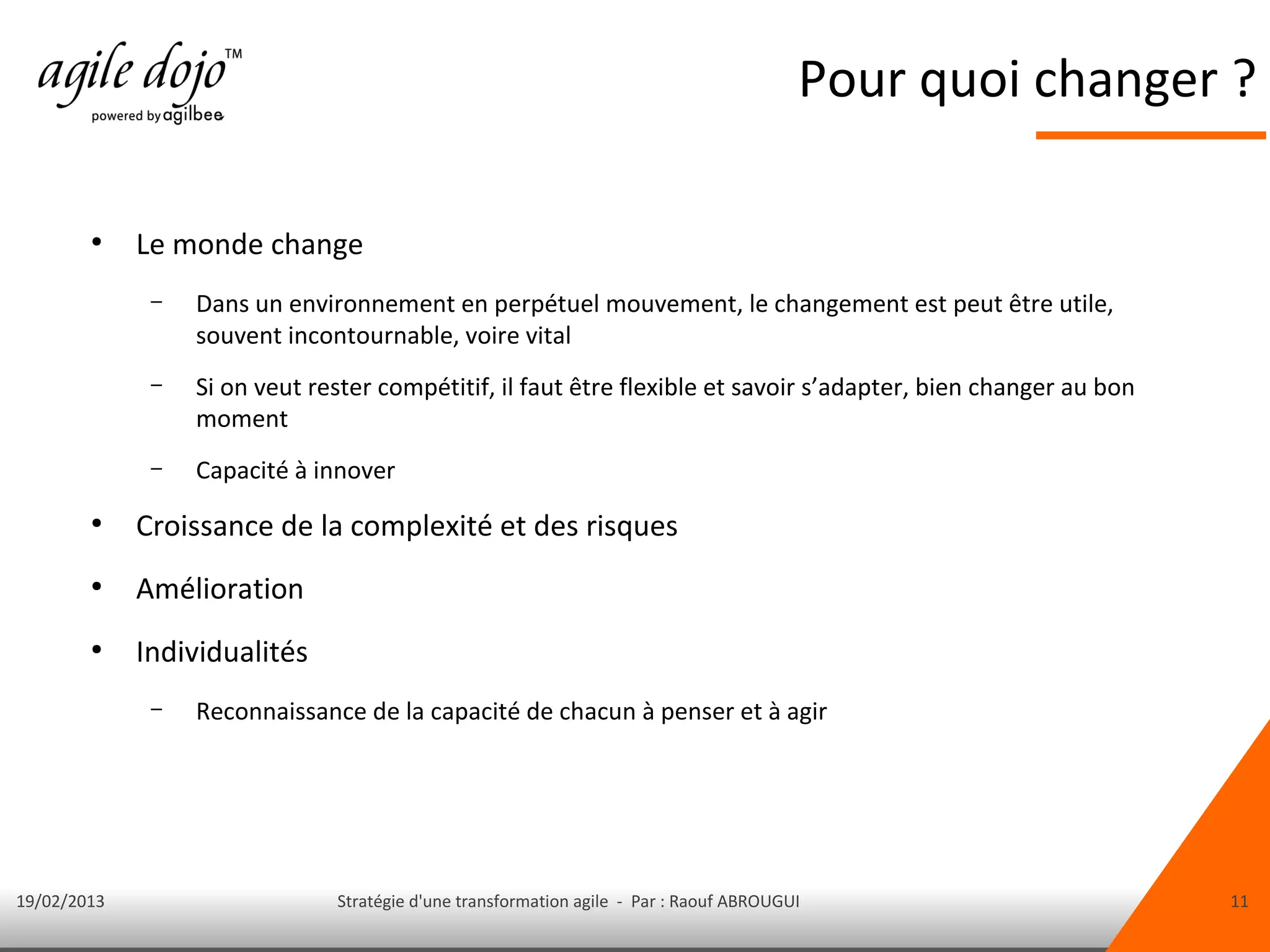 Pour quoi changer ?

        ●
             Le monde change
              –   Dans un environnement en perpétuel mouvement, le changement est peut être utile,
                  souvent incontournable, voire vital
              –   Si on veut rester compétitif, il faut être flexible et savoir s’adapter, bien changer au bon
                  moment
              –   Capacité à innover
        ●
             Croissance de la complexité et des risques
        ●
             Amélioration
        ●
             Individualités
              –   Reconnaissance de la capacité de chacun à penser et à agir




19/02/2013                     Stratégie d'une transformation agile - Par : Raouf ABROUGUI                       11
 