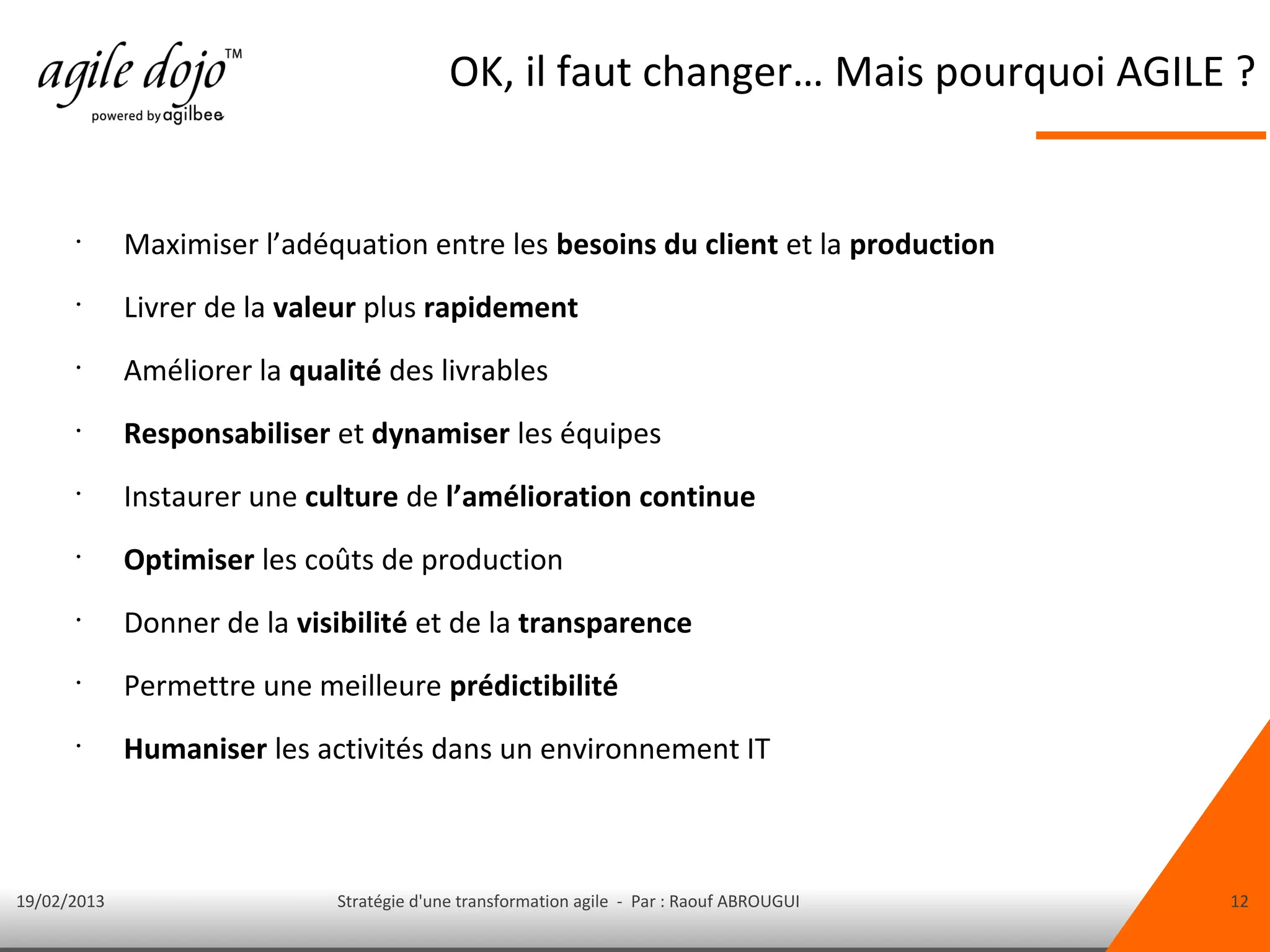 OK, il faut changer… Mais pourquoi AGILE ?


      •
             Maximiser l’adéquation entre les besoins du client et la production
      •
             Livrer de la valeur plus rapidement
      •
             Améliorer la qualité des livrables
      •
             Responsabiliser et dynamiser les équipes
      •
             Instaurer une culture de l’amélioration continue
      •
             Optimiser les coûts de production
      •
             Donner de la visibilité et de la transparence
      •
             Permettre une meilleure prédictibilité
      •
             Humaniser les activités dans un environnement IT



19/02/2013                    Stratégie d'une transformation agile - Par : Raouf ABROUGUI   12
 