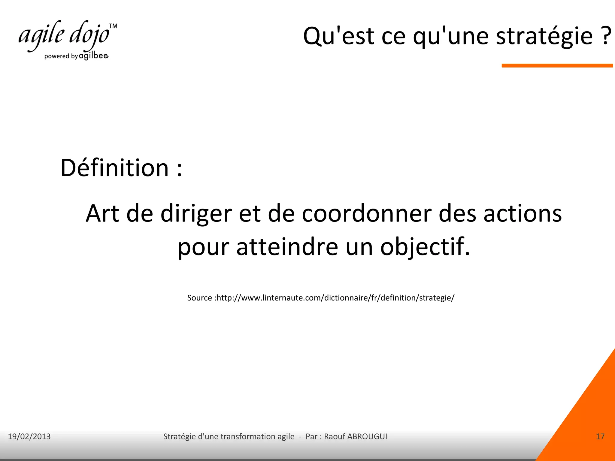 Qu'est ce qu'une stratégie ?



             Définition :
               Art de diriger et de coordonner des actions
                       pour atteindre un objectif.
                             Source :http://www.linternaute.com/dictionnaire/fr/definition/strategie/




19/02/2013             Stratégie d'une transformation agile - Par : Raouf ABROUGUI                      17
 
