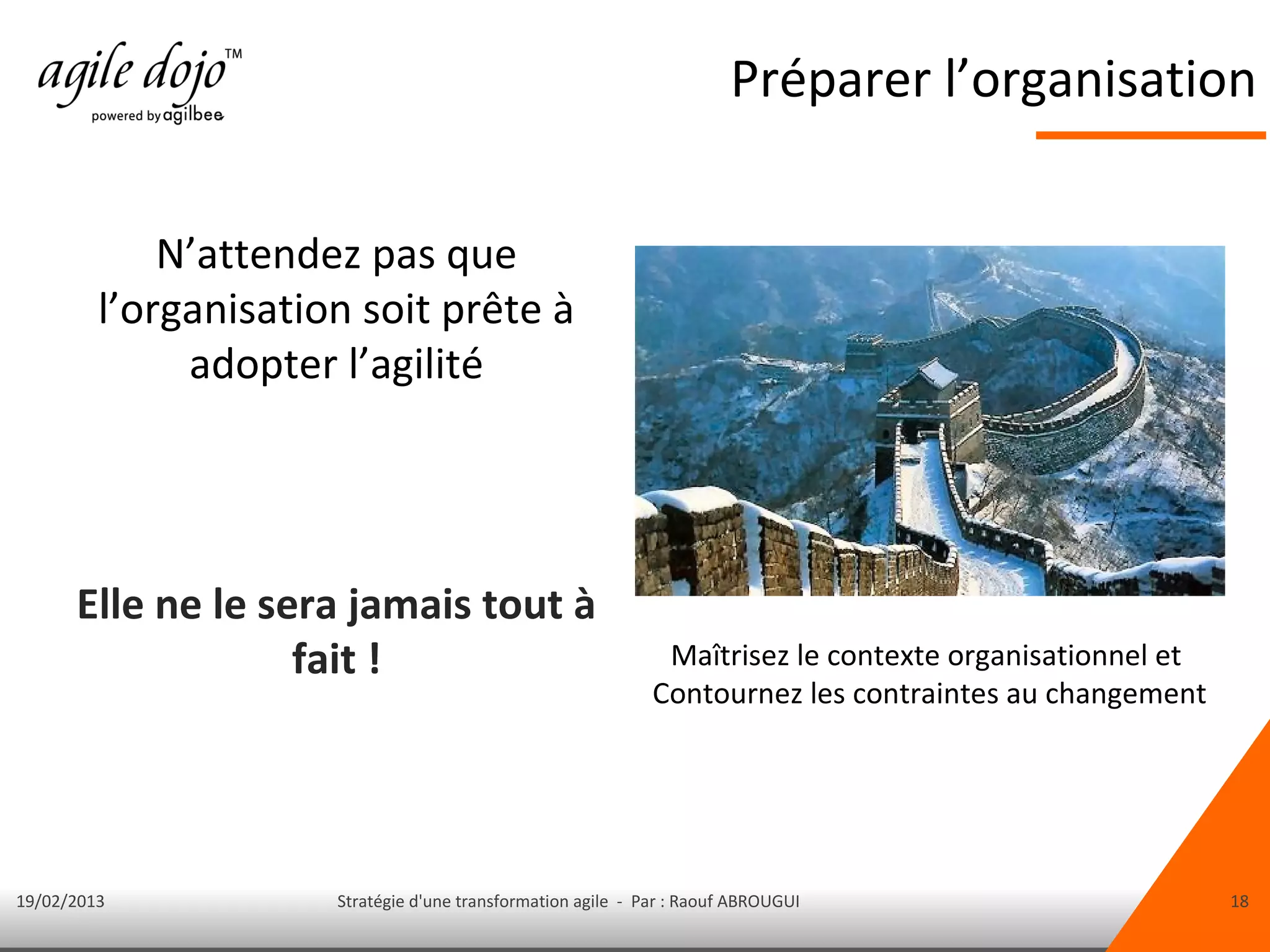 Préparer l’organisation


             N’attendez pas que
         l’organisation soit prête à
              adopter l’agilité




      Elle ne le sera jamais tout à
                   fait !                                      Maîtrisez le contexte organisationnel et
                                                              Contournez les contraintes au changement




19/02/2013            Stratégie d'une transformation agile - Par : Raouf ABROUGUI                         18
 