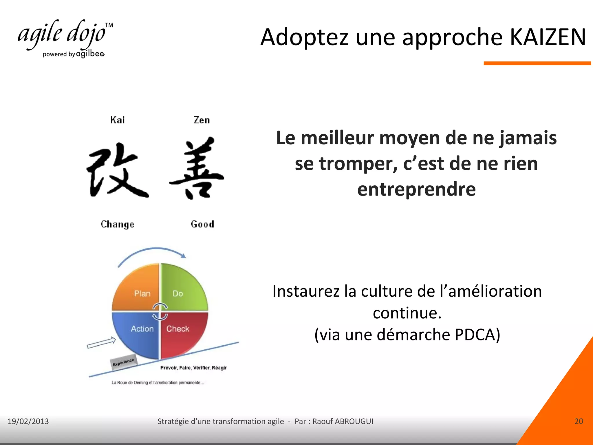 Adoptez une approche KAIZEN


                                             Le meilleur moyen de ne jamais
                                               se tromper, c’est de ne rien
                                                      entreprendre



                                            Instaurez la culture de l’amélioration
                                                          continue.
                                                  (via une démarche PDCA)



19/02/2013   Stratégie d'une transformation agile - Par : Raouf ABROUGUI             20
 