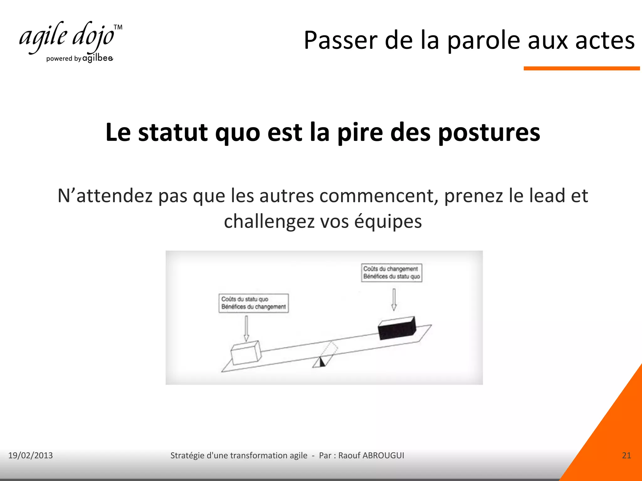 Passer de la parole aux actes


                  Le statut quo est la pire des postures

             N’attendez pas que les autres commencent, prenez le lead et
                               challengez vos équipes




19/02/2013               Stratégie d'une transformation agile - Par : Raouf ABROUGUI   21
 