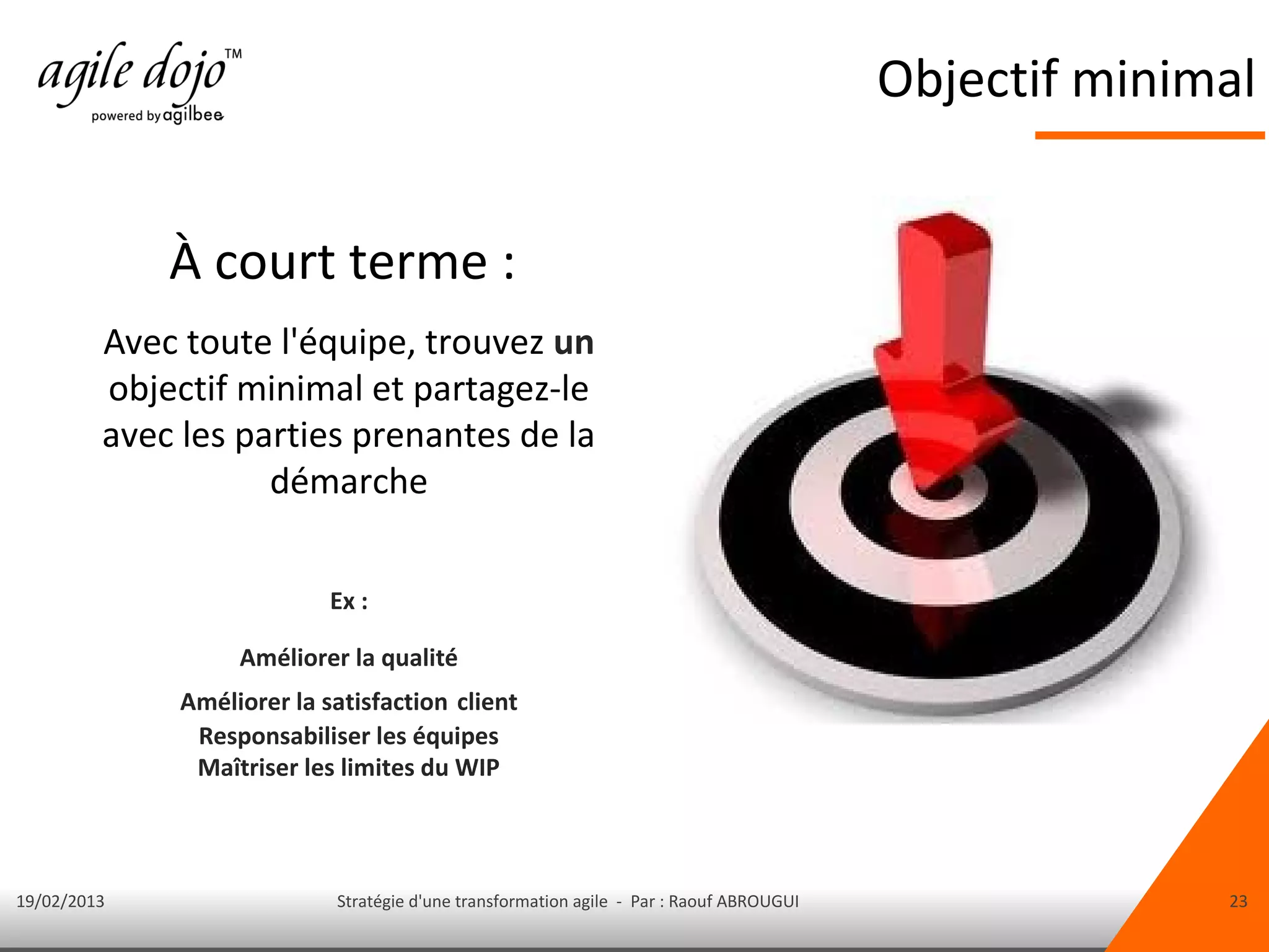 Objectif minimal


             À court terme :
         Avec toute l'équipe, trouvez un
         objectif minimal et partagez-le
         avec les parties prenantes de la
                    démarche

                            Ex :

                   Améliorer la qualité
              Améliorer la satisfaction client
               Responsabiliser les équipes
               Maîtriser les limites du WIP



19/02/2013                  Stratégie d'une transformation agile - Par : Raouf ABROUGUI                 23
 