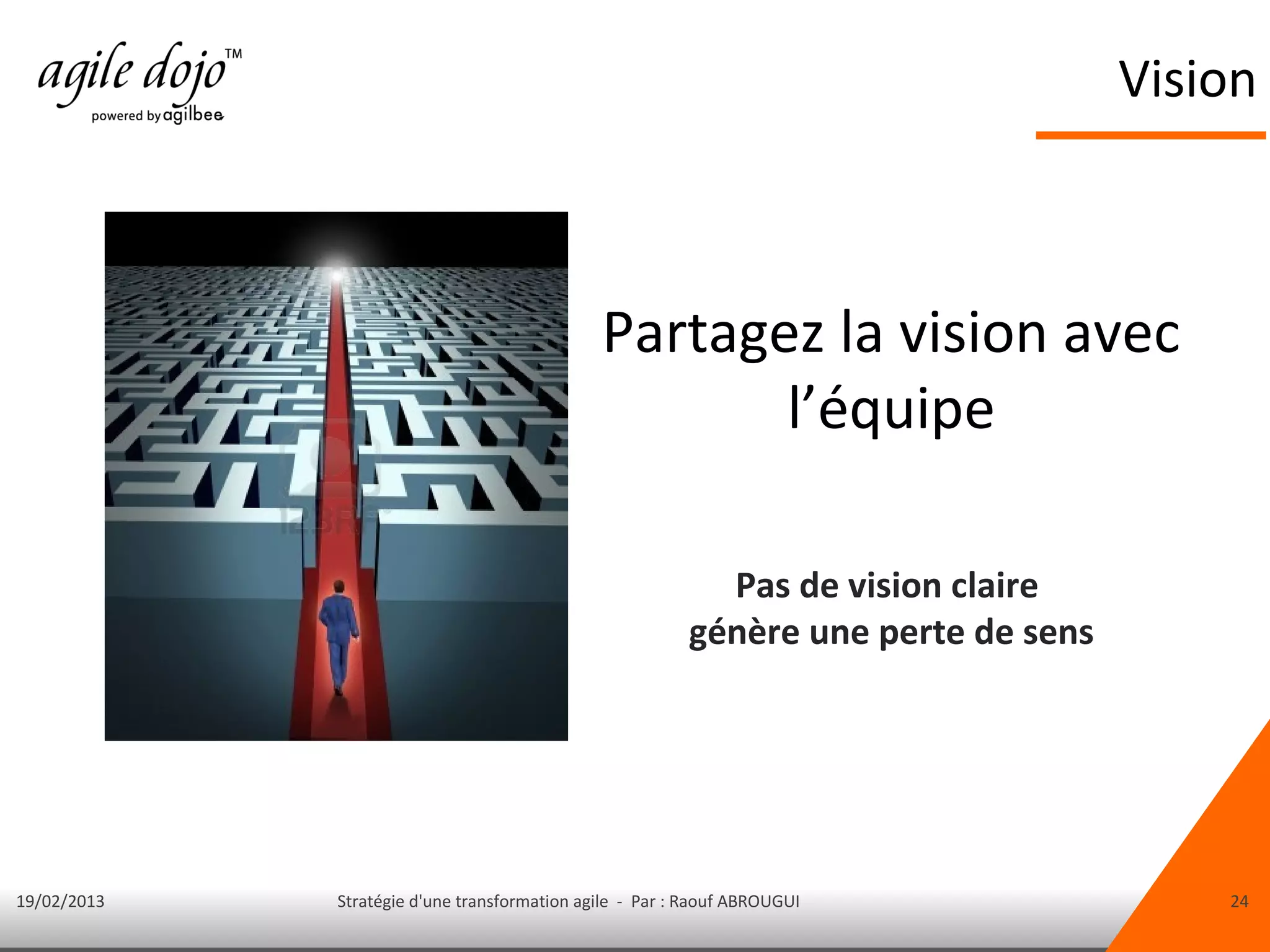 Vision



                                              Partagez la vision avec
                                                     l’équipe

                                                           Pas de vision claire
                                                         génère une perte de sens




19/02/2013   Stratégie d'une transformation agile - Par : Raouf ABROUGUI                24
 
