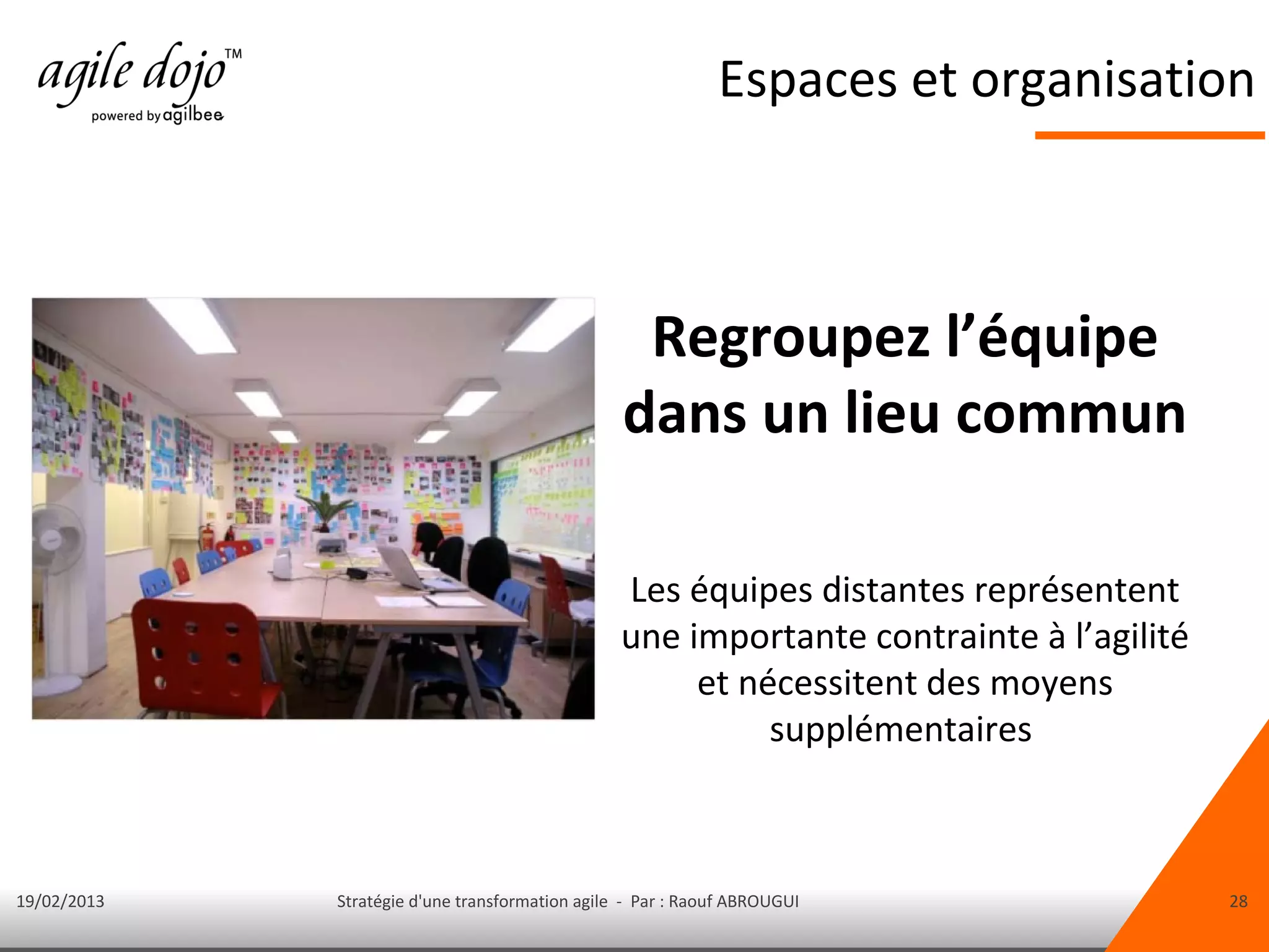 Espaces et organisation



                                                  Regroupez l’équipe
                                                 dans un lieu commun

                                                 Les équipes distantes représentent
                                                 une importante contrainte à l’agilité
                                                      et nécessitent des moyens
                                                           supplémentaires



19/02/2013   Stratégie d'une transformation agile - Par : Raouf ABROUGUI                 28
 