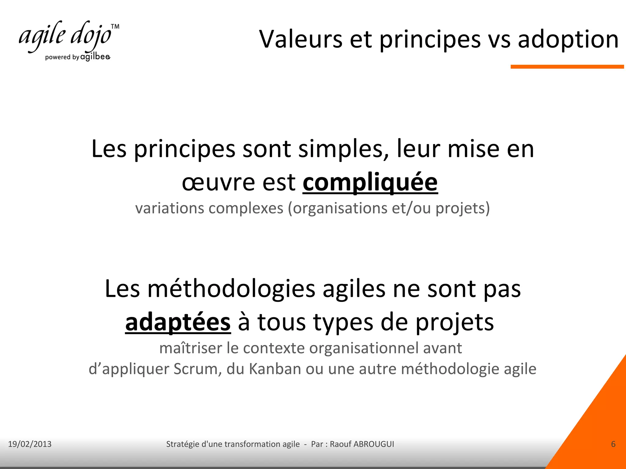 Valeurs et principes vs adoption


             Les principes sont simples, leur mise en
                     œuvre est compliquée
                   variations complexes (organisations et/ou projets)



               Les méthodologies agiles ne sont pas
                 adaptées à tous types de projets
                      maîtriser le contexte organisationnel avant
             d’appliquer Scrum, du Kanban ou une autre méthodologie agile



19/02/2013             Stratégie d'une transformation agile - Par : Raouf ABROUGUI   6
 