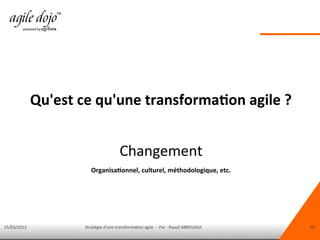 15/03/2013 Stratégie d'une transformation agile - Par : Raouf ABROUGUI 10
Qu'est ce qu'une transformation agile ?
Changement
Organisationnel, culturel, méthodologique, etc.
 