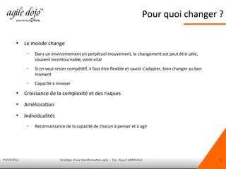 15/03/2013 Stratégie d'une transformation agile - Par : Raouf ABROUGUI 11
Pour quoi changer ?
●
Le monde change
– Dans un environnement en perpétuel mouvement, le changement est peut être utile,
souvent incontournable, voire vital
– Si on veut rester compétitif, il faut être fexible et savoir s’adapter, bien changer au bon
moment
– Capacité à innover
●
Croissance de la complexité et des risques
●
Amélioration
●
Individualités
– Reconnaissance de la capacité de chacun à penser et à agir
 