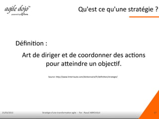 15/03/2013 Stratégie d'une transformation agile - Par : Raouf ABROUGUI 17
Qu'est ce qu'une stratégie ?
Définition :
Art de diriger et de coordonner des actions
pour atteindre un objectif.
Source :http://www.linternaute.com/dictionnaire/fr/definition/strategie/
 