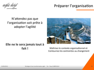 15/03/2013 Stratégie d'une transformation agile - Par : Raouf ABROUGUI 18
N’attendez pas que
l’organisation soit prête à
adopter l’agilité
Elle ne le sera jamais tout à
fait !
Préparer l’organisation
Maîtrisez le contexte organisationnel et
Contournez les contraintes au changement
 