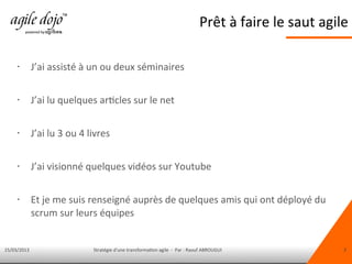 15/03/2013 Stratégie d'une transformation agile - Par : Raouf ABROUGUI 3
Prêt à faire le saut agile
• J’ai assisté à un ou deux séminaires
• J’ai lu quelques articles sur le net
• J’ai lu 3 ou 4 livres
• J’ai visionné quelques vidéos sur Youtube
• Et je me suis renseigné auprès de quelques amis qui ont déployé du
scrum sur leurs équipes
 