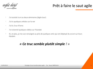 15/03/2013 Stratégie d'une transformation agile - Par : Raouf ABROUGUI 4
Prêt à faire le saut agile
•
J’ai assisté à un ou deux séminaires (Agile tour)
•
J’ai lu quelques articles sur le net
•
J’ai lu 3 ou 4 livres
•
J’ai visionné quelques vidéos sur Youtube
•
Et, en plus, je me suis renseigné au près de quelques amis qui ont déployé du scrum sur leurs
équipes
« Ce truc semble plutôt simple ! »
 
