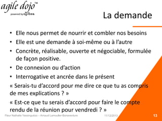 La demande
• Elle nous permet de nourrir et combler nos besoins
• Elle est une demande à soi-même ou à l’autre
• Concrète, réalisable, ouverte et négociable, formulée
de façon positive.
• De connexion ou d’action
• Interrogative et ancrée dans le présent
« Serais-tu d’accord pour me dire ce que tu as compris
de mes explications ? »
« Est-ce que tu serais d’accord pour faire le compte
rendu de la réunion pour vendredi ? »
13Fleur Nathalie Yassinguézo – Arnaud Lamouller-Bonaventure 11/12/2013
 