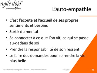 L’auto-empathie
• C’est l’écoute et l’accueil de ses propres
sentiments et besoins
• Sortir du mental
• Se connecter à ce que l’on vit, ce qui se passe
au-dedans de soi
• Prendre la responsabilité de son ressenti
• se faire des demandes pour se rendre la vie
plus belle
18Fleur Nathalie Yassinguézo – Arnaud Lamouller-Bonaventure 11/12/2013
 