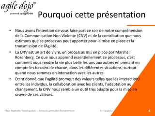 Pourquoi cette présentation
• Nous avons l’intention de vous faire part ce soir de notre compréhension
de la Communication Non Violente (CNV) et de la contribution que nous
estimons que ce processus peut apporter pour la mise en place et la
transmission de l’Agilité.
• La CNV est un art de vivre, un processus mis en place par Marshall
Rosenberg. Ce que nous apprend essentiellement ce processus, c’est
comment nous rendre la vie plus belle les uns aux autres en prenant en
compte les besoins de chacun, dans les différentes situations, surtout
quand nous sommes en interaction avec les autres.
• Etant donné que l'agilité promeut des valeurs telles que les interactions
entre les individus, la collaboration avec les clients, l'adaptation au
changement, la CNV nous semble un outil très adapté pour la mise en
œuvre de ces valeurs.
4Fleur Nathalie Yassinguézo – Arnaud Lamouller-Bonaventure 11/12/2013
 