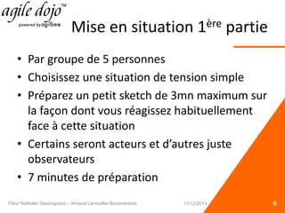 Mise en situation 1ère partie
• Par groupe de 5 personnes
• Choisissez une situation de tension simple
• Préparez un petit sketch de 3mn maximum sur
la façon dont vous réagissez habituellement
face à cette situation
• Certains seront acteurs et d’autres juste
observateurs
• 7 minutes de préparation
6Fleur Nathalie Yassinguézo – Arnaud Lamouller-Bonaventure 11/12/2013
 