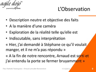L’Observation
• Description neutre et objective des faits
• A la manière d’une caméra
• Exploration de la réalité telle qu’elle est
• Indiscutable, sans interprétation
« Hier, j’ai demandé à Stéphane ce qu’il voulait
manger, et il ne m’a pas répondu »
« A la fin de notre rencontre, Arnaud est sorti et
j’ai entendu la porte se fermer bruyamment »
9Fleur Nathalie Yassinguézo – Arnaud Lamouller-Bonaventure 11/12/2013
 
