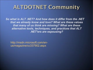 So what is ALT .NET? And how does it differ from the .NET that we already know and love? What are these values that many of us think are missing? What are these alternative tools, techniques, and practices that ALT .NET'ers are espousing? http://msdn.microsoft.com/en-us/magazine/cc337902.aspx 