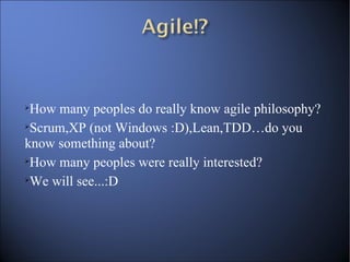 How many peoples do really know agile philosophy? Scrum,XP (not Windows :D),Lean,TDD…do you know something about? How many peoples were really interested? We will see...:D 