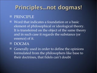 PRINCIPLE Word that indicates a foundation or a basic element of philosophical or ideological theory. It is transferred on the object of the same theory and in such case it regards the substance (or essence) of it. DOGMA Generally used in order to define the opinions formulated from the philosophers like base to their doctrines, that fidels can’t doubt 