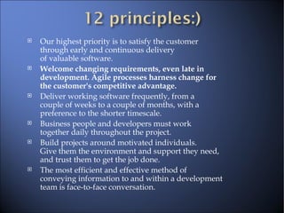 Our highest priority is to satisfy the customer through early and continuous delivery of valuable software.  Welcome changing requirements, even late in  development. Agile processes harness change for  the customer's competitive advantage.  Deliver working software frequently, from a  couple of weeks to a couple of months, with a  preference to the shorter timescale.  Business people and developers must work  together daily throughout the project.  Build projects around motivated individuals.  Give them the environment and support they need,  and trust them to get the job done.  The most efficient and effective method of  conveying information to and within a development  team is face-to-face conversation.  