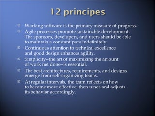Working software is the primary measure of progress.  Agile processes promote sustainable development.  The sponsors, developers, and users should be able  to maintain a constant pace indefinitely.  Continuous attention to technical excellence  and good design enhances agility.  Simplicity--the art of maximizing the amount  of work not done--is essential.  The best architectures, requirements, and designs  emerge from self-organizing teams.  At regular intervals, the team reflects on how  to become more effective, then tunes and adjusts  its behavior accordingly.  