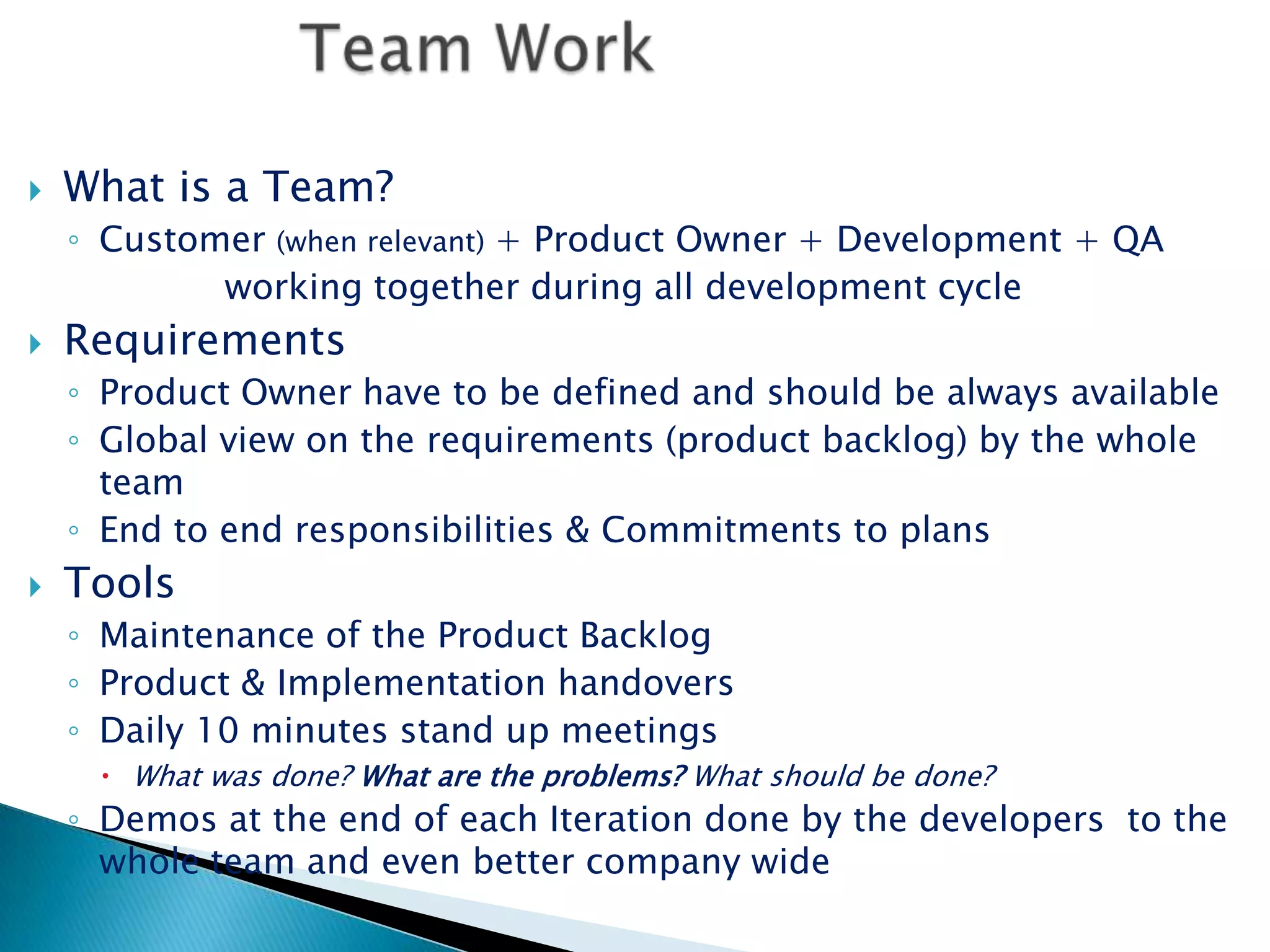 Team WorkWhat is a Team?Customer (when relevant) + Product Owner + Development + QA               working together during all development cycleRequirementsProduct Owner have to be defined and should be always availableGlobal view on the requirements (product backlog) by the whole teamEnd to end responsibilities & Commitments to plansToolsMaintenance of the Product BacklogProduct & Implementation handoversDaily 10 minutes stand up meetingsWhat was done? What are the problems? What should be done?Demos at the end of each Iteration done by the developers  to the whole team and even better company wide