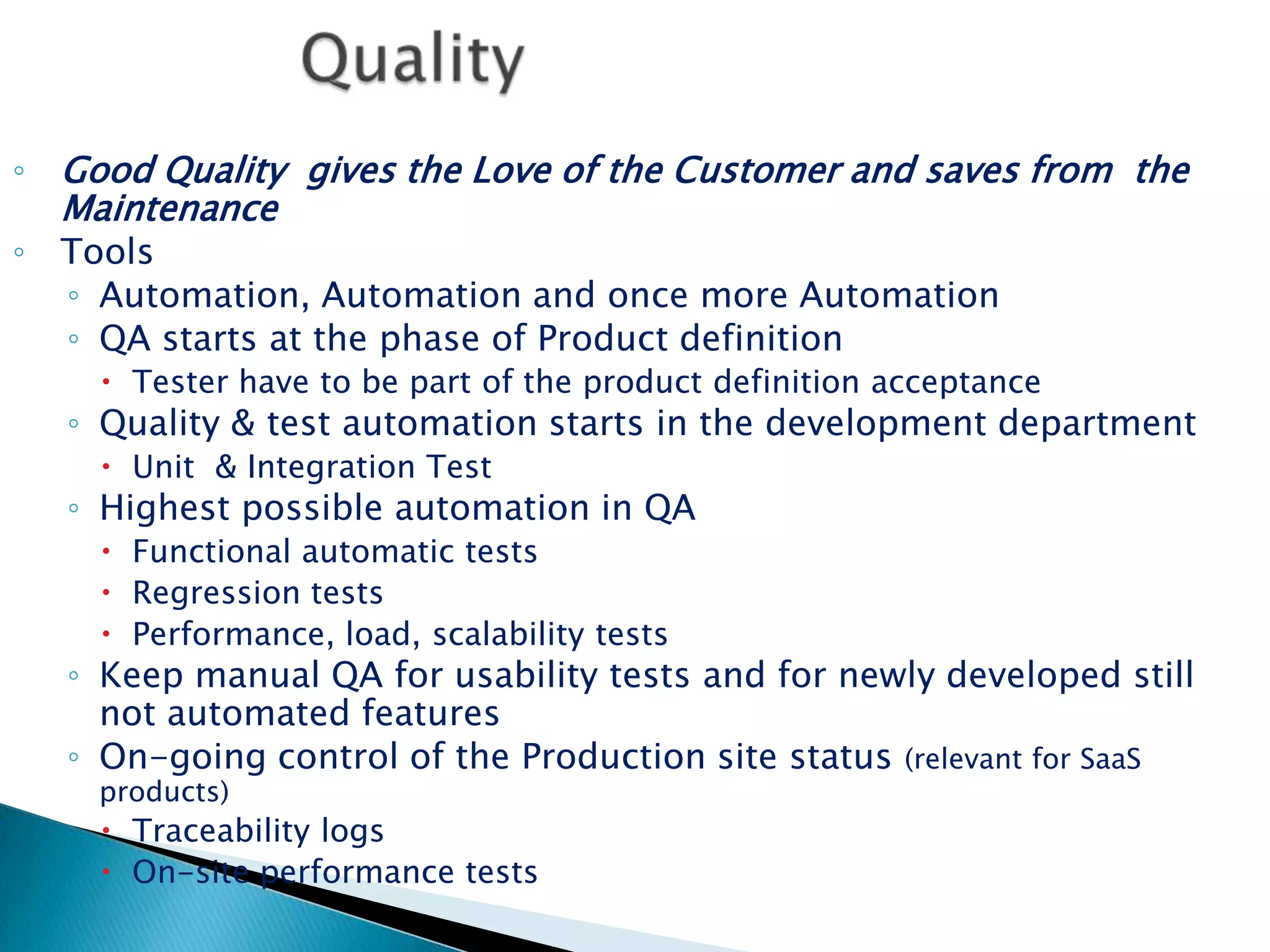 QualityGood Quality  gives the Love of the Customer and saves from  the MaintenanceToolsAutomation, Automation and once more AutomationQA starts at the phase of Product definitionTester have to be part of the product definition acceptanceQuality & test automation starts in the development department Unit  & Integration Test Highest possible automation in QAFunctional automatic testsRegression testsPerformance, load, scalability testsKeep manual QA for usability tests and for newly developed still not automated features On-going control of the Production site status (relevant for SaaS products)Traceability logsOn-site performance tests 
