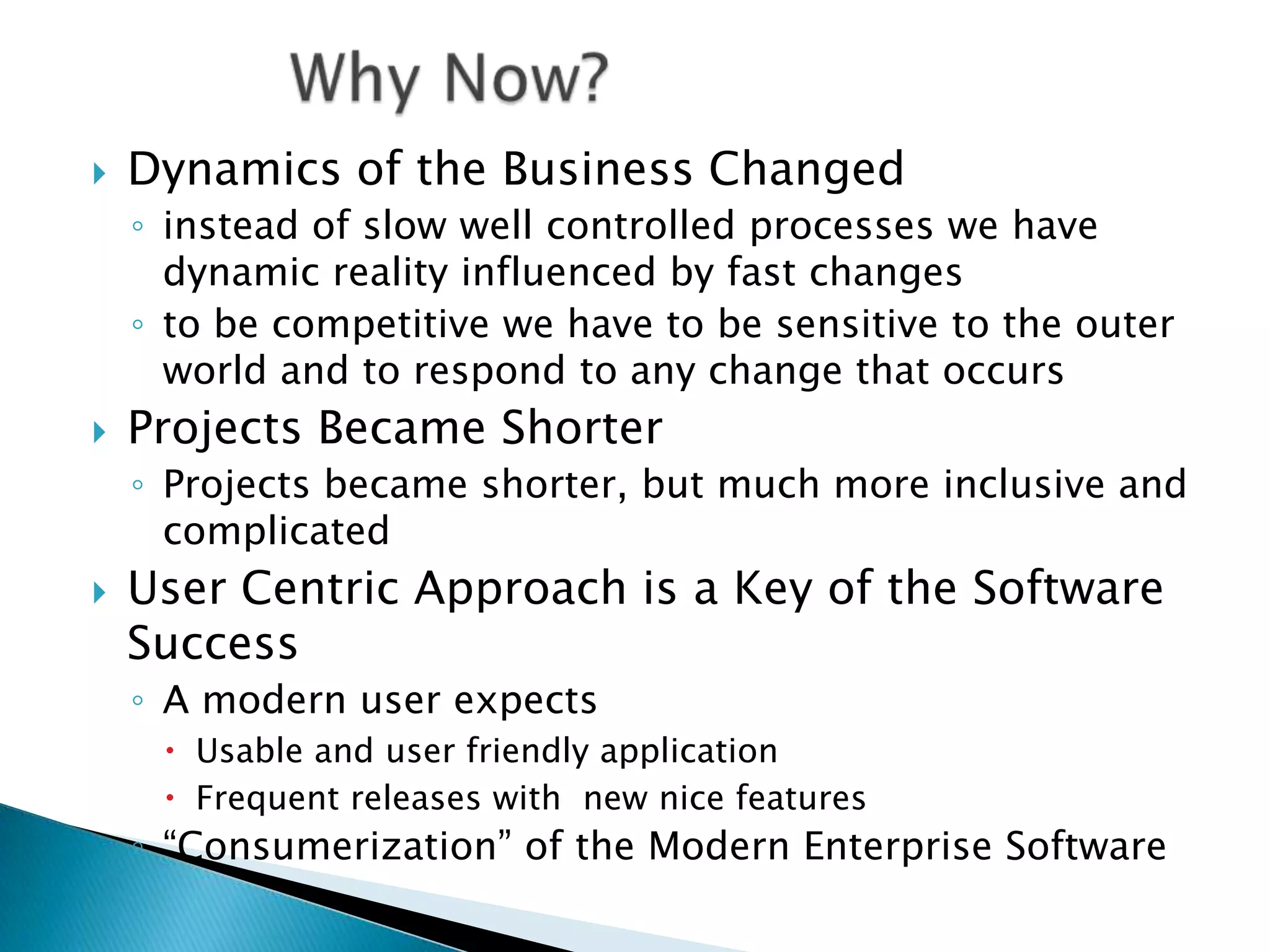 Dynamics of the Business Changedinstead of slow well controlled processes we have dynamic reality influenced by fast changesto be competitive we have to be sensitive to the outer world and to respond to any change that occursProjects Became ShorterProjects became shorter, but much more inclusive and complicatedUser Centric Approach is a Key of the Software SuccessA modern user expects Usable and user friendly applicationFrequent releases with  new nice features&ldquo;Consumerization&rdquo; of the Modern Enterprise Software3Why Now?