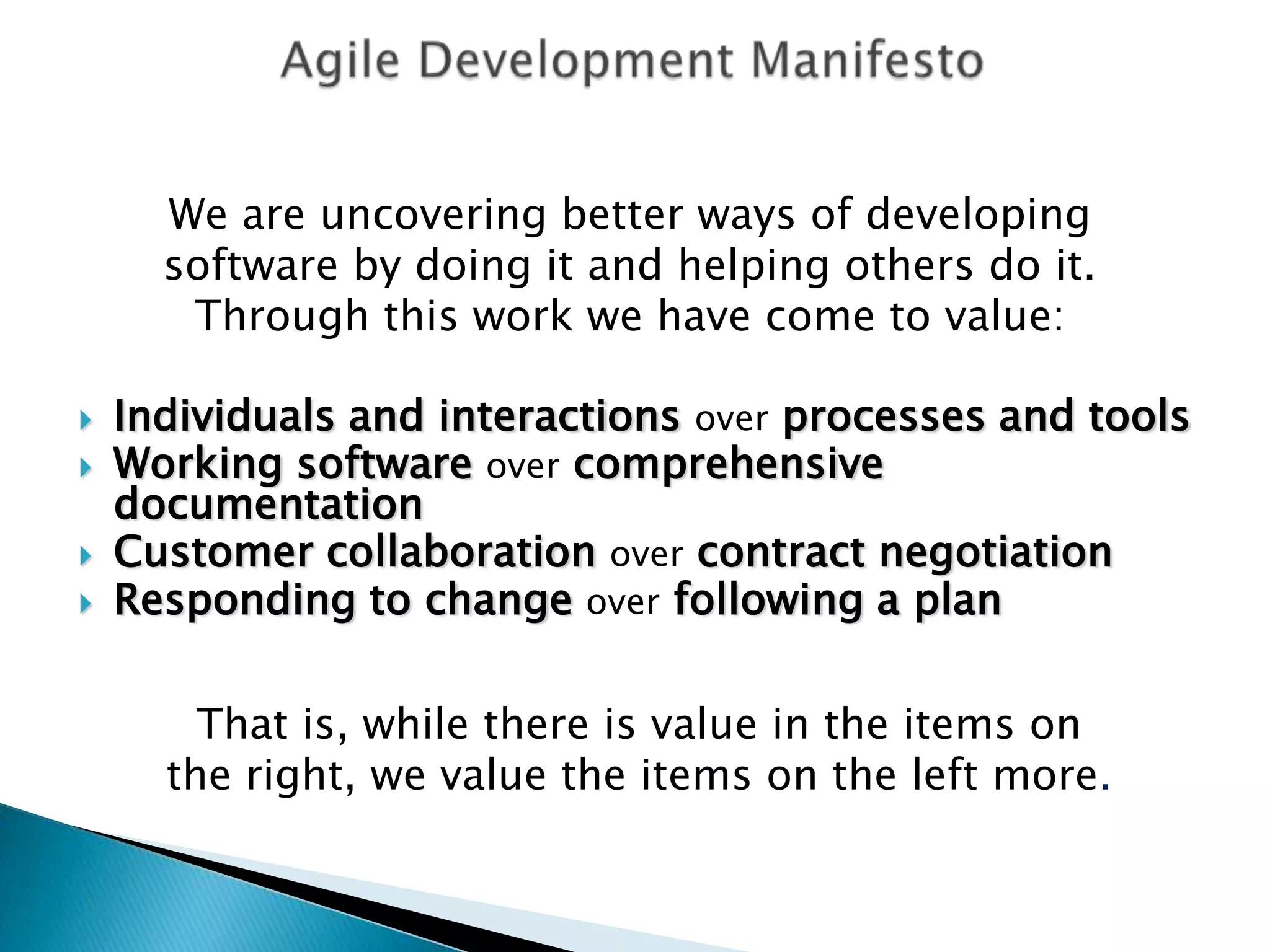 Agile Development ManifestoWe are uncovering better ways of developing software by doing it and helping others do it. Through this work we have come to value:Individuals and interactions over processes and toolsWorking software over comprehensive documentationCustomer collaboration over contract negotiationResponding to change over following a planThat is, while there is value in the items onthe right, we value the items on the left more.