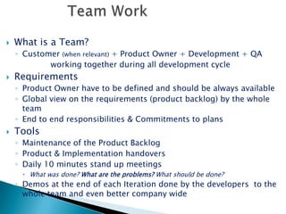 Team WorkWhat is a Team?Customer (when relevant) + Product Owner + Development + QA               working together during all development cycleRequirementsProduct Owner have to be defined and should be always availableGlobal view on the requirements (product backlog) by the whole teamEnd to end responsibilities & Commitments to plansToolsMaintenance of the Product BacklogProduct & Implementation handoversDaily 10 minutes stand up meetingsWhat was done? What are the problems? What should be done?Demos at the end of each Iteration done by the developers  to the whole team and even better company wide