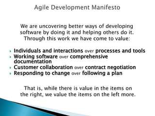 Agile Development ManifestoWe are uncovering better ways of developing software by doing it and helping others do it. Through this work we have come to value:Individuals and interactions over processes and toolsWorking software over comprehensive documentationCustomer collaboration over contract negotiationResponding to change over following a planThat is, while there is value in the items onthe right, we value the items on the left more.