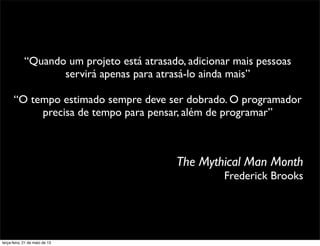 The Mythical Man Month
Frederick Brooks
“Quando um projeto está atrasado, adicionar mais pessoas
servirá apenas para atrasá-lo ainda mais”
“O tempo estimado sempre deve ser dobrado. O programador
precisa de tempo para pensar, além de programar”
terça-feira, 21 de maio de 13
 