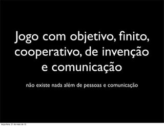 não existe nada além de pessoas e comunicação
Jogo com objetivo, ﬁnito,
cooperativo, de invenção
e comunicação
terça-feira, 21 de maio de 13
 