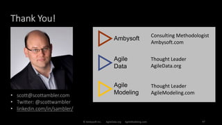 Thank You!
© Ambysoft Inc. AgileData.org AgileModeling.com 47
• scott@scottambler.com
• Twitter: @scottwambler
• linkedin.com/in/sambler/
Consulting Methodologist
Ambysoft.com
Thought Leader
AgileData.org
Thought Leader
AgileModeling.com
 