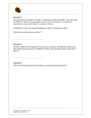 Copyright 2014, All rights reserved
Square Peg Consulting, LLC
Exercise 2
Now, at the beginning of Day 3, the team is informed that Object A is already developed
and in a library. Five hours are required on Day 3 to move Object A from the library into
the project configuration system, at which point Object A is complete.
What is the burn-down status at the end of Day 3?
Exercise 3
The team goes on to Object C on Day 4, completing it at the end of Day 7, four days total
for Object C. 50 hours are consumed. However, at the end of Day 6, an additional
requirement is discovered. Object D, valued at 40 hours.
For Object D, 3 days are required, beginning on Day 7 and ending on Day 9.
What is the burn-down status on Day 7?
Exercise 4
On Day 9, Object D is completed. 45 hours were consumed. No additional objects have
been added since the discovery of Object D. What is the burn-down status at the end of
Day 9?
Exercise 5
What is the final tabulation for the project, as measured from the baseline?
 