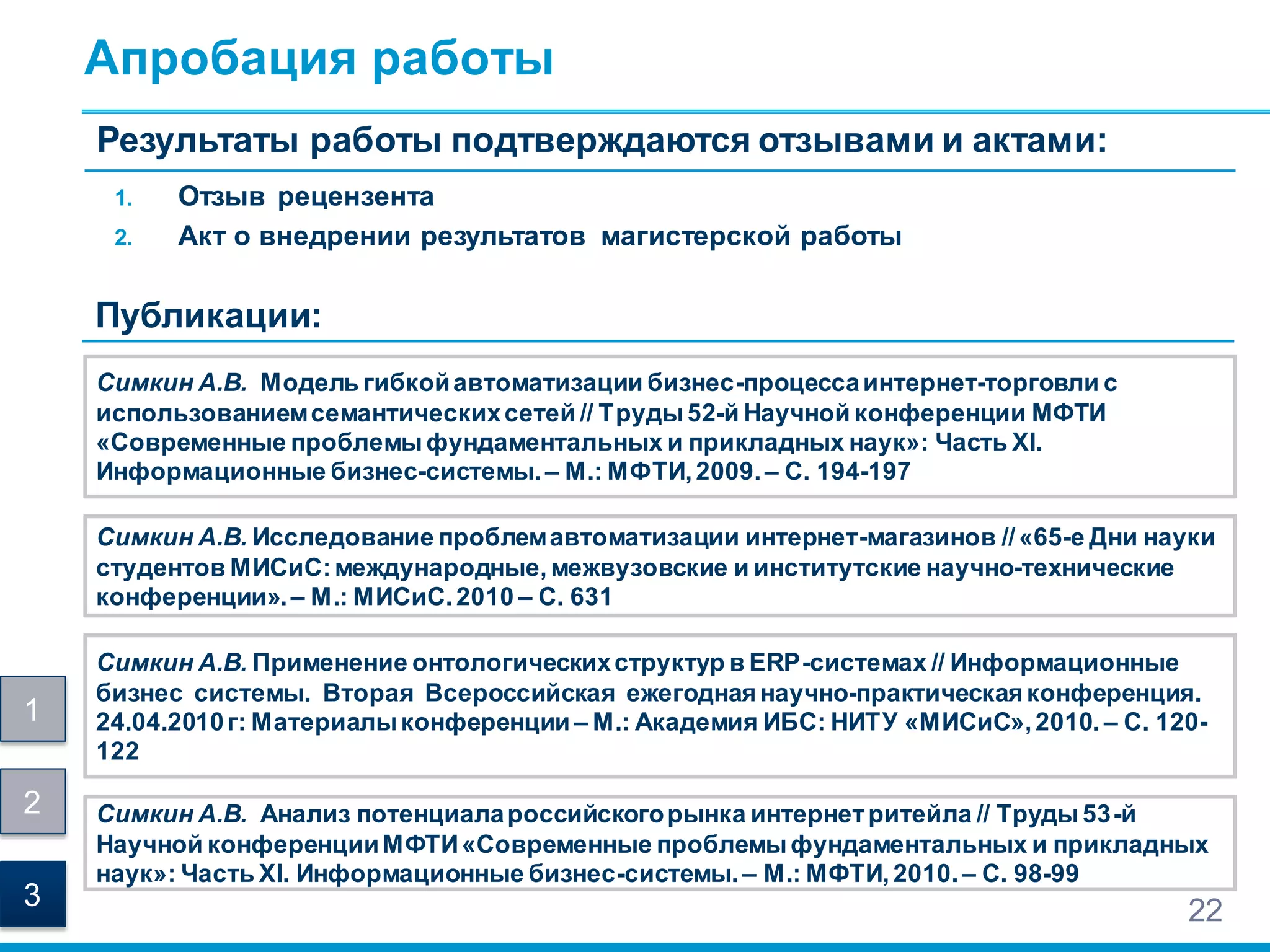Апробация работы
Симкин А.В. Модель гибкойавтоматизации бизнес-процессаинтернет-торговли с
использованиемсемантическихсетей // Труды52-й Научной конференции МФТИ
«Современные проблемыфундаментальных и прикладных наук»: Часть XI.
Информационные бизнес-системы. – М.: МФТИ,2009.– С. 194-197
22
Симкин А.В. Исследование проблемавтоматизации интернет-магазинов //«65-е Дни науки
студентов МИСиС:международные,межвузовские и институтские научно-технические
конференции».– М.: МИСиС.2010 – С. 631
Симкин А.В. Анализ потенциалароссийскогорынка интернетритейла // Труды53-й
Научной конференцииМФТИ«Современные проблемыфундаментальных и прикладных
наук»: Часть XI. Информационные бизнес-системы.– М.: МФТИ,2010.– С. 98-99
1. Отзыв рецензента
2. Акт о внедрении результатов магистерской работы
Результаты работы подтверждаются отзывами и актами:
Публикации:
Симкин А.В. Применение онтологическихструктур в ERP-системах // Информационные
бизнес системы. Вторая Всероссийская ежегодная научно-практическая конференция.
24.04.2010г: Материалыконференции – М.: Академия ИБС: НИТУ «МИСиС»,2010. – C. 120-
122
1
2
3
 